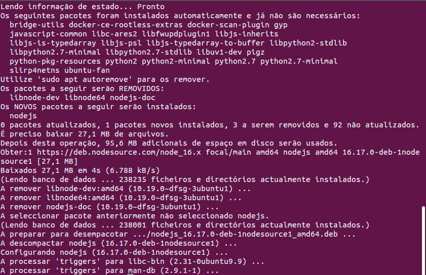 Tela do terminal Ubuntu, com fundo roxo e texto em branco. O texto escrito é o que aparece depois do comando citado: Lendo informação de estado... ProntoOs seguintes pacotes foram instalados automaticamente e já não são necessários:bridge-utils docker-ce-rootless-extras docker-scan-plugin gyp javascript-common libc-ares2 libfwupdplugin1 libjs-inheritslibjs-is-typedarray libjs-psl libjs-typed array-to-buffer libpython2-stdlib libpython2.7-minimal libpython2.7-stdlib libuv1-dev pigzpython-pkg-resources python2 python2-minimal python2.7 python2.7-minimalslirp4netns ubuntu-fanUtilize 'sudo apt autoremove' para os remover. Os pacotes a seguir serão REMOVIDOS: libnode-dev libnode64 nodejs-docOS NOVOS pacotes a seguir serão instalados:nodejsO pacotes atualizados, 1 pacotes novos instalados, 3 a serem removidos e 92 não atualizados. É preciso baixar 27,1 MB de arquivos.Depois desta operação, 95,6 MB adicionais de espaço em disco serão usados. Obter:1 https://deb.nodesource.com/node_16.x focal/main amd64 nodejs amd64 16.17.0-deb-1node source1 [27,1 MB]Baixados 27,1 MB em 4s (6.788 kB/s)(Lendo banco de dados... 238235 ficheiros e directórios actualmente instalados.)A remover libnode-dev: amd64 (10.19.0~dfsg-3ubuntu1) ...A remover libnode64: amd64 (10.19.0~dfsg-3ubuntu1)A remover nodejs-doc (10.19.0~dfsg-3ubuntu1) ...A selecionar pacote anteriormente não selecionado nodejs. (Lendo banco de dados ... 238001 ficheiros e directórios actualmente instalados.)A preparar para desempacotar .../nodejs_16.17.0-deb-1nodesource1_amd64.deb ...A descompactar nodejs (16.17.0-deb-1nodesource1) ...Configurando nodejs (16.17.0-deb-1nodesource1) ...A processar 'triggers' para libc-bin (2.31-0ubuntu9.9) ... A processar 'triggers' para man-db (2.9.1-1) ...