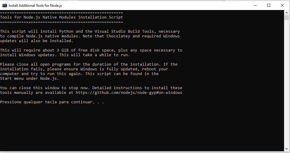 Janela do terminal de instalação de ferramentas adicionais do node. Há uma aba superior, com fundo branco e texto em preto, no canto esquerdo, se encontra o ícone do terminal seguido do texto “Install Additional Tools for Node.js” e no canto direito os ícones de minimização, maximização e fechamento da janela. Abaixo, em tela com fundo preto e texto em branco se encontra o seguinte texto: “Tools for Node.js Native Modules Installation ScriptThis script will install Python and the Visual Studio Build Tools, necessary to compile Node.js native modules. Note that Chocolatey and required Windows updates will also be installed. This will require about 3 GiB of free disk space, plus any space necessary to install Windows updates. This will take a while to run. Please close all open programs for the duration of the installation. If the installation fails, please ensure Windows is fully updated, reboot your computer and try to run this again. This script can be found in the Start menu under Node.js. You can close this window to stop now. Detailed instructions to install these tools manually are available at https://github.com/nodejs/node-gyp#on-windows Pressione qualquer tecla para continuar...”