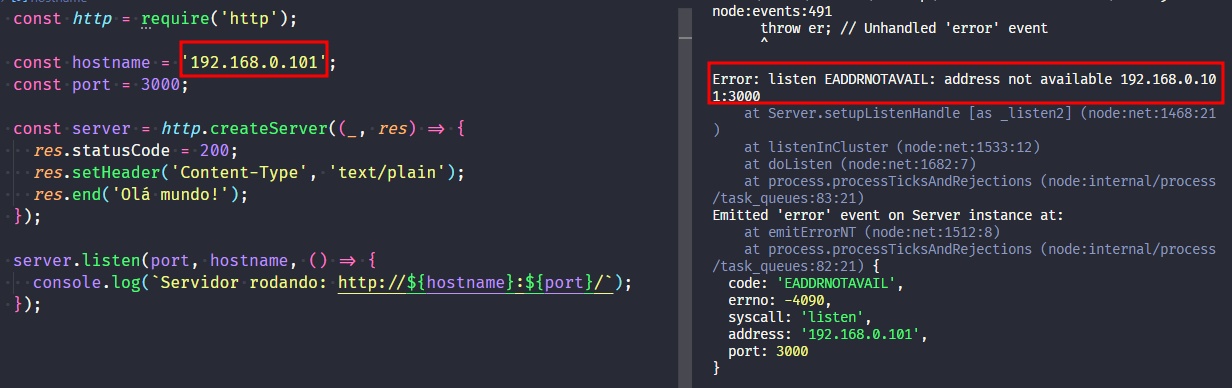 Captura de tela colorida em recorte. Tela do editor de texto Visual Studio Code com o fundo em azul escuro e letras brancas, verdes, roxas, amarelas, laranjas e rosas. À esquerda temos  o código escrito:const http = require('http');const hostname = '192.168.0.101';const port = 3000;const server = http.createServer((_, res) => {  res.statusCode = 200;  res.setHeader('Content-Type', 'text/plain');  res.end('Olá mundo!');});server.listen(port, hostname, () => {  console.log(`Servidor rodando: http://${hostname}:${port}/`);});À direita é apresentado o terminal escrito:node:events:491      throw er; // Unhandled 'error' event      ^Error: listen EADDRNOTAVAIL: address not available 192.168.0.101:3000    at Server.setupListenHandle [as _listen2] (node:net:1468:21)    at listenInCluster (node:net:1533:12)    at doListen (node:net:1682:7)    at process.processTicksAndRejections (node:internal/process/task_queues:83:21)Emitted 'error' event on Server instance at:    at emitErrorNT (node:net:1512:8)    at process.processTicksAndRejections (node:internal/process/task_queues:82:21) {  code: 'EADDRNOTAVAIL',  errno: -4090,  syscall: 'listen',  address: '192.168.0.101',  port: 3000}Onde o trecho  do código “const hostname = '192.168.0.101'’”  e o trecho do terminal “Error: listen EADDRNOTAVAIL: address not available 192.168.0.101:3000” selecionados com uma borda em vermelho.