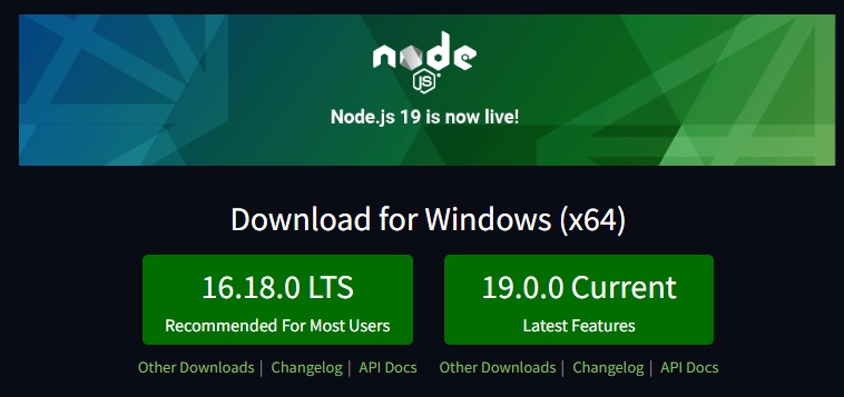 Tela inicial do site oficial do Node.js. Na parte superior da tela encontra-se uma imagem com o símbolo do Node.js ao centro da imagem e escrito abaixo do símbolo: “Node.js 19 is now live!”; fundo há uma transição de gradiente da cor azul para verde, com formas triangulares à esquerda e à direita da imagem. Abaixo da imagem temos um fundo preto e a seguinte frase na cor branca:“Download for Windows (x64)”. Abaixo da frase temos dois botões de fundo verde e frases na cor branca, um escrito “16.18.0 LTS Recommended for Most Users” e outro botão com a frase “19.0.0 Current Latest Features”. Abaixo de cada botão temos os seguintes links na cor verde:“Other Downloads”, “Changelo”, “API Docs” separados pelo símbolo.