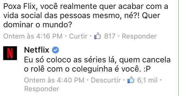 Comentário de uma pessoa sobre alguma publicação da Netflix: Poxa, flix, você realmente quer acabar com a vida social das pessoas mesmo, né? Quer dominar o mundo? Resposta da Netflix: Eu só coloco lá, quem cancela o rolê com o coleguinha é você.