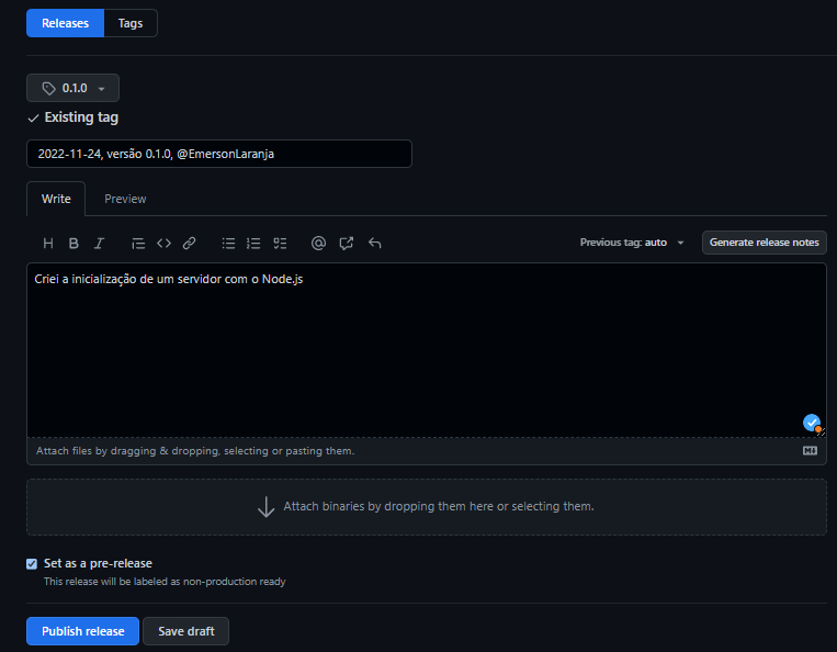 Captura de tela do projeto criado no Github sobre versionamento semântico. Em destaque temos a aba  “Release”, na cor azul, no canto superior esquerdo. . Abaixo do botão há  um formulário, sendo que o primeiro campo traz a tag selecionada “0.1.0” com um ícone de etiqueta à esquerda. Abaixo temos o título “2022-11-24, versão 0.1.0, @EmersonLaranja”. Abaixo temos o campo de descrição com o texto “Criei a inicialização de um servidor com o Node.js”. Abaixo temos um campo de upload escrito “Attach binaries by dropping them here or selecting there.” com uma seta apontada para baixo no começo do texto. Na sequência, abaixo,  temos um botão de opção com o texto “Set as a pre-release” e subtexto “This release will be labeled as non-production ready”. E logo no canto inferior esquerdo  temos os botões “Publish release”,  e “Save draft”.