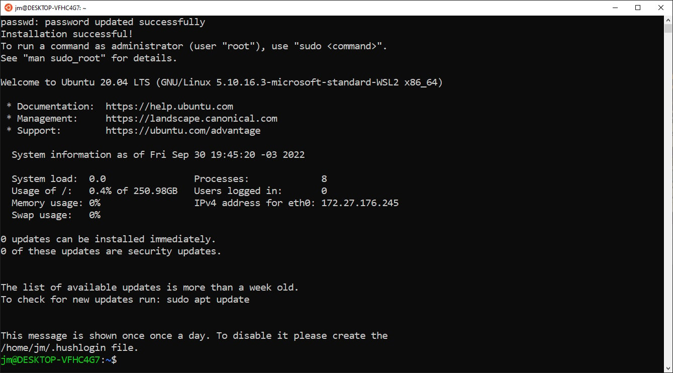 Tela do programa WSL. Texto: “passwd: senha atualizada com sucesso. Instalação concluída com sucesso! Para executar um comando como administrador (usuário “root”), use `sudo <comando>`. Veja `man sudo_root` para detalhes. Bem-vindo ao Ubuntu 20.04 LTS (GNU/Linux 5.10.16.3-microsoft-standard-WSL2 x86_64). Documentação: https://help.ubuntu.com, Management: https://landscape.canonical.com, Suporte: https://ubuntu.com/advantage. Informação do sistema na data sexta-feira 30 de setembro 19:45:20 -03 2022: system load: 0.0 processes: 8 Usage of /: 0.4% of 250.98GB users logged in: 0 memory usage: 0% IPv4 address for eth0: 172.27.176.245 swap usage: 0%. 0 atualizações podem ser instaladas imediatamente. 0 destas atualizações são atualizações de segurança. A lista de atualizações disponíveis é anterior a uma semana. Para checar por atualizações novas, execute: `sudo apt update`. Esta mensagem é exibida uma vez por dia. Para desabilitá-la, por favor crie o arquivo `/home/jm/.hushlogin`.” Seguido do prompt de comando com infos do usuário e do computador: `jm@DESKTOP-VFHC4G7:~$`.